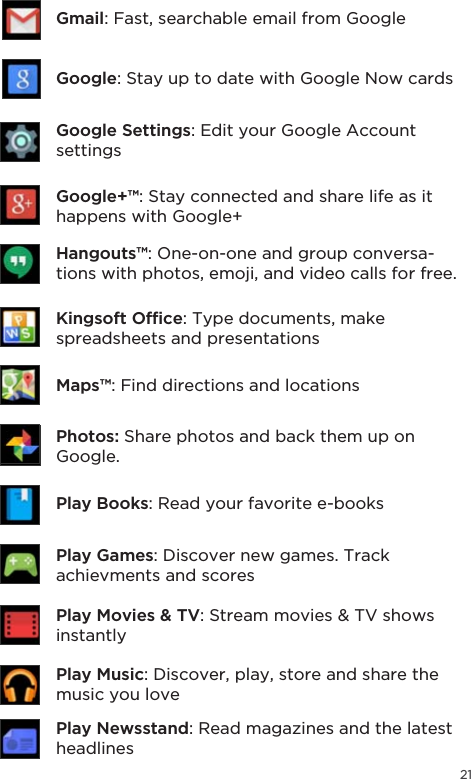 21Gmail: Fast, searchable email from GoogleGoogle: Stay up to date with Google Now cardsGoogle Settings: Edit your Google Account settingsGoogle+™: Stay connected and share life as it happens with Google+Hangouts™: One-on-one and group conversa-tions with photos, emoji, and video calls for free..LQJVRIW2I´FH: Type documents, make spreadsheets and presentationsPlay Books: Read your favorite e-booksPhotos: Share photos and back them up on Google.Play Newsstand: Read magazines and the latest headlinesPlay Games: Discover new games. Track achievments and scoresPlay Movies &amp; TV6WUHDPPRYLHV79VKRZVinstantlyPlay Music: Discover, play, store and share the music you loveMaps™: Find directions and locations