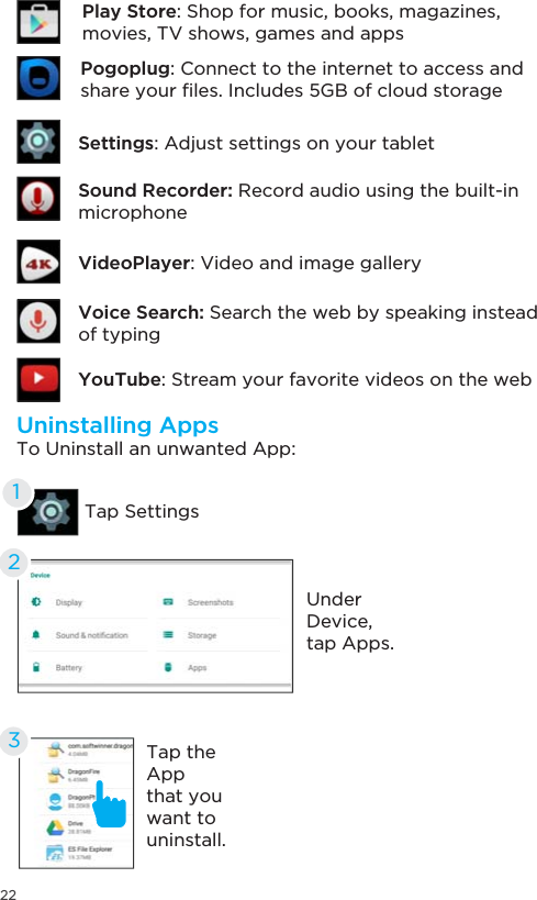 22Uninstalling AppsTo Uninstall an unwanted App:Tap SettingsUnderDevice,tap Apps. 12Tap the Appthat you want to uninstall.3Sound Recorder: Record audio using the built-in microphoneSettings: Adjust settings on your tabletYouTube: Stream your favorite videos on the webVoice Search: Search the web by speaking instead of typingVideoPlayer: Video and image galleryPogoplug: Connect to the internet to access and VKDUH\RXU´OHV,QFOXGHV*%RIFORXGVWRUDJHPlay Store: Shop for music, books, magazines,movies, TV shows, games and apps