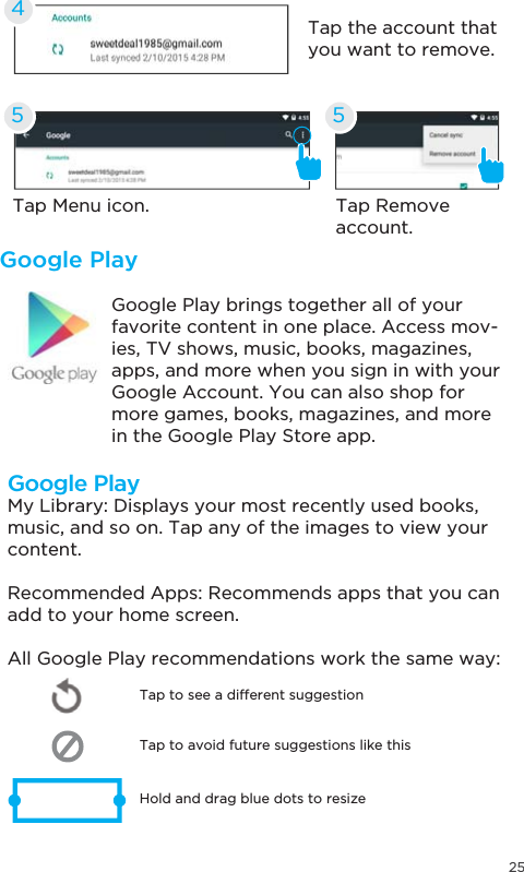 25Google PlayGoogle Play brings together all of your favorite content in one place. Access mov-ies, TV shows, music, books, magazines, apps, and more when you sign in with your Google Account. You can also shop for more games, books, magazines, and more in the Google Play Store app.Tap Menu icon. Tap Remove account.Tap the account that you want to remove.455Google PlayMy Library: Displays your most recently used books, music, and so on. Tap any of the images to view your content.Recommended Apps: Recommends apps that you can add to your home screen. All Google Play recommendations work the same way:Tap to avoid future suggestions like thisHold and drag blue dots to resizeTap to see a different suggestion