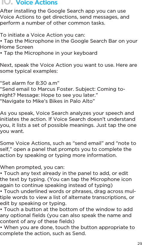 2910. Voice ActionsAfter installing the Google Search app you can use Voice Actions to get directions, send messages, and perform a number of other common tasks.To initiate a Voice Action you can:7DSWKH0LFURSKRQHLQWKH*RRJOH6HDUFK%DURQ\RXUHome Screen7DSWKH0LFURSKRQHLQ\RXUNH\ERDUGNext, speak the Voice Action you want to use. Here are some typical examples:“Set alarm for 8:30 a.m”“Send email to Marcus Foster. Subject: Coming to-night? Message: Hope to see you later.”“Navigate to Mike’s Bikes in Palo Alto”As you speak, Voice Search analyzes your speech and initiates the action. If Voice Search doesn’t understand you, it lists a set of possible meanings. Just tap the one you want.Some Voice Actions, such as “send email” and “note to self,” open a panel that prompts you to complete the action by speaking or typing more information.When prompted, you can:7RXFKDQ\WH[WDOUHDG\LQWKHSDQHOWRDGGRUHGLWthe text by typing. (You can tap the Microphone icon again to continue speaking instead of typing)7RXFKXQGHUOLQHGZRUGVRUSKUDVHVGUDJDFURVVPXO-tiple words to view a list of alternate transcriptions, or edit by speaking or typing.7RXFKDEXWWRQDWWKHERWWRPRIWKHZLQGRZWRDGGDQ\RSWLRQDO´HOGV\RXFDQDOVRVSHDNWKHQDPHDQGFRQWHQWRIDQ\RIWKHVH´HOGV:KHQ\RXDUHGRQHWRXFKWKHEXWWRQDSSURSULDWHWRcomplete the action, such as Send.