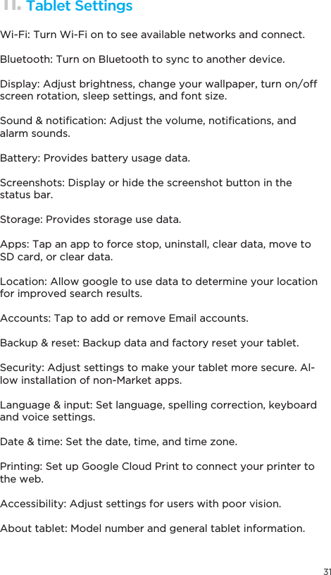 3111. Tablet SettingsWi-Fi: Turn Wi-Fi on to see available networks and connect.Bluetooth: Turn on Bluetooth to sync to another device.Display: Adjust brightness, change your wallpaper, turn on/off screen rotation, sleep settings, and font size.6RXQGQRWL´FDWLRQ$GMXVWWKHYROXPHQRWL´FDWLRQVDQGalarm sounds.Battery: Provides battery usage data.Screenshots: Display or hide the screenshot button in the status bar.Storage: Provides storage use data.Apps: Tap an app to force stop, uninstall, clear data, move to SD card, or clear data.Location: Allow google to use data to determine your location for improved search results.Accounts: Tap to add or remove Email accounts.%DFNXSUHVHW%DFNXSGDWDDQGIDFWRU\UHVHW\RXUWDEOHWSecurity: Adjust settings to make your tablet more secure. Al-low installation of non-Market apps./DQJXDJHLQSXW6HWODQJXDJHVSHOOLQJFRUUHFWLRQNH\ERDUGand voice settings.&apos;DWHWLPH6HWWKHGDWHWLPHDQGWLPH]RQHPrinting: Set up Google Cloud Print to connect your printer to the web.Accessibility: Adjust settings for users with poor vision.About tablet: Model number and general tablet information.