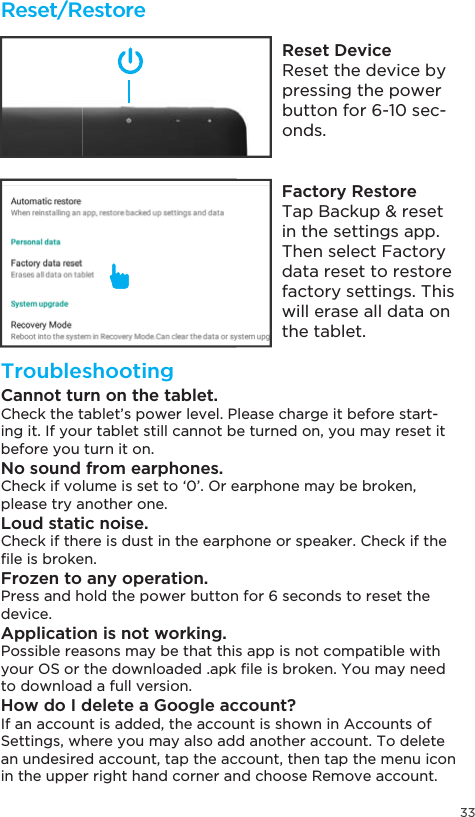 33Reset/RestoreTroubleshootingReset DeviceReset the device by pressing the power button for 6-10 sec-onds.Factory Restore7DS%DFNXSUHVHWin the settings app. Then select Factory data reset to restore factory settings. This will erase all data on the tablet.Cannot turn on the tablet.Check the tablet’s power level. Please charge it before start-ing it. If your tablet still cannot be turned on, you may reset it before you turn it on.No sound from earphones.Check if volume is set to ‘0’. Or earphone may be broken, please try another one.Loud static noise.Check if there is dust in the earphone or speaker. Check if the ´OHLVEURNHQFrozen to any operation.Press and hold the power button for 6 seconds to reset the device.Application is not working.Possible reasons may be that this app is not compatible with \RXU26RUWKHGRZQORDGHGDSN´OHLVEURNHQ&lt;RXPD\QHHGto download a full version.How do I delete a Google account?If an account is added, the account is shown in Accounts of Settings, where you may also add another account. To delete an undesired account, tap the account, then tap the menu icon in the upper right hand corner and choose Remove account.