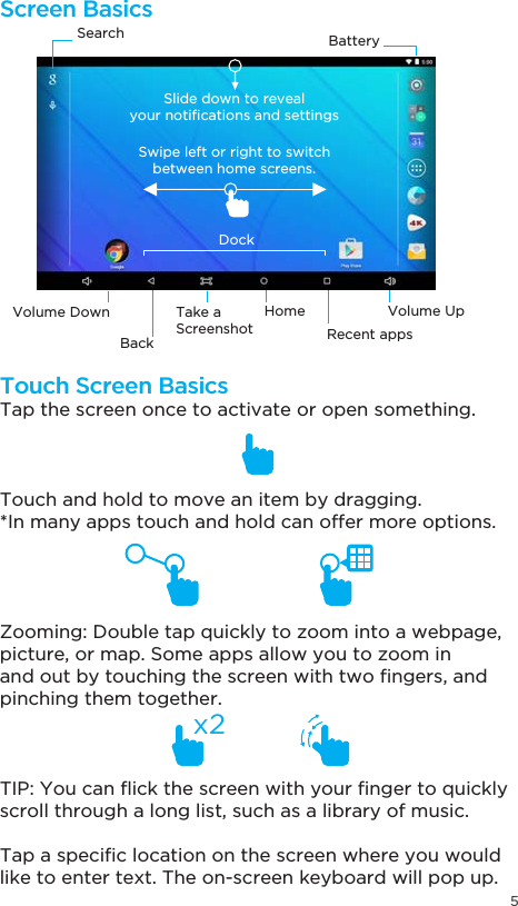 5Zooming: Double tap quickly to zoom into a webpage, picture, or map. Some apps allow you to zoom in DQGRXWE\WRXFKLQJWKHVFUHHQZLWKWZR´QJHUVDQGpinching them together.SearchTap the screen once to activate or open something.Touch and hold to move an item by dragging.*In many apps touch and hold can offer more options.7,3&lt;RXFDQµLFNWKHVFUHHQZLWK\RXU´QJHUWRTXLFNO\scroll through a long list, such as a library of music.7DSDVSHFL´FORFDWLRQRQWKHVFUHHQZKHUH\RXZRXOGlike to enter text. The on-screen keyboard will pop up. Screen BasicsTouch Screen BasicsSlide down to reveal\RXUQRWL´FDWLRQVDQGVHWWLQJVSwipe left or right to switchbetween home screens.x2BackVolume UpHomeVolume Down Take a Screenshot Recent appsBatteryDock