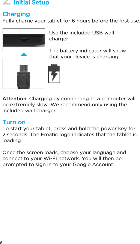 62. Initial SetupChargingTurn on)XOO\FKDUJH\RXUWDEOHWIRUKRXUVEHIRUHWKH´UVWXVHAttention: Charging by connecting to a computer will be extremely slow. We recommend only using the included wall charger.To start your tablet, press and hold the power key for 2 seconds. The Ematic logo indicates that the tablet is loading.Once the screen loads, choose your language andconnect to your Wi-Fi network. You will then be prompted to sign in to your Google Account.Use the included USB wall charger.The battery indicator will show that your device is charging.