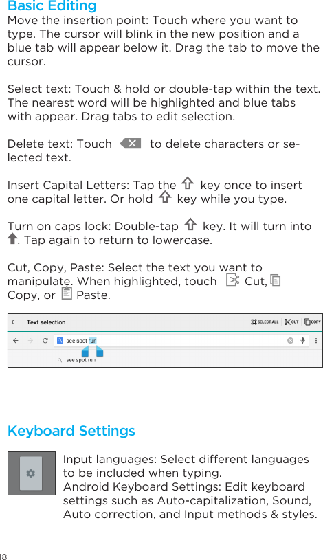 18Keyboard SettingsInput languages: Select different languages to be included when typing.Android Keyboard Settings: Edit keyboard settings such as Auto-capitalization, Sound,  Autocorrection,andInputmethods&amp;styles.Move the insertion point: Touch where you want to type. The cursor will blink in the new position and a blue tab will appear below it. Drag the tab to move the cursor.Selecttext:Touch&amp;holdordouble-tapwithinthetext.The nearest word will be highlighted and blue tabs with appear. Drag tabs to edit selection.Delete text: Touch           to delete characters or se-lected text.Insert Capital Letters: Tap the       key once to insert one capital letter. Or hold       key while you type.Turn on caps lock: Double-tap       key. It will turn into            . Tap again to return to lowercase.Cut, Copy, Paste: Select the text you want to manipulate. When highlighted, touch        Cut,       Copy, or      Paste.Basic Editing