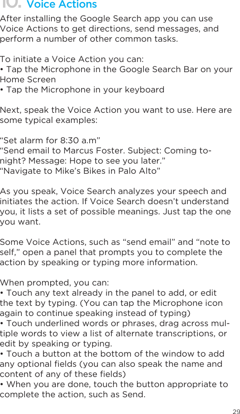 2910. Voice ActionsAfter installing the Google Search app you can use Voice Actions to get directions, send messages, and perform a number of other common tasks.To initiate a Voice Action you can:•TaptheMicrophoneintheGoogleSearchBaronyourHome Screen•TaptheMicrophoneinyourkeyboardNext, speak the Voice Action you want to use. Here are some typical examples:“Set alarm for 8:30 a.m”“Send email to Marcus Foster. Subject: Coming to-night? Message: Hope to see you later.”“Navigate to Mike’s Bikes in Palo Alto”As you speak, Voice Search analyzes your speech and initiates the action. If Voice Search doesn’t understand you, it lists a set of possible meanings. Just tap the one you want.Some Voice Actions, such as “send email” and “note to self,” open a panel that prompts you to complete the action by speaking or typing more information.When prompted, you can:•Touchanytextalreadyinthepaneltoadd,oreditthe text by typing. (You can tap the Microphone icon again to continue speaking instead of typing)•Touchunderlinedwordsorphrases,dragacrossmul-tiple words to view a list of alternate transcriptions, or edit by speaking or typing.•Touchabuttonatthebottomofthewindowtoaddanyoptionalelds(youcanalsospeakthenameandcontentofanyoftheseelds)•Whenyouaredone,touchthebuttonappropriatetocomplete the action, such as Send.