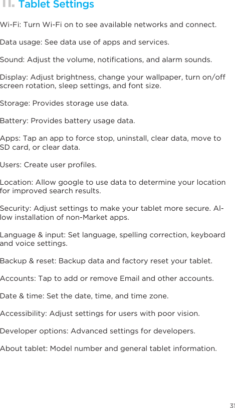 31Some handy voice commands are:11. Tablet SettingsWi-Fi: Turn Wi-Fi on to see available networks and connect.Data usage: See data use of apps and services.Sound:Adjustthevolume,notications,andalarmsounds.Display: Adjust brightness, change your wallpaper, turn on/off screen rotation, sleep settings, and font size.Storage: Provides storage use data.Battery: Provides battery usage data.Apps: Tap an app to force stop, uninstall, clear data, move to SD card, or clear data.Users:Createuserproles.Location: Allow google to use data to determine your location for improved search results.Security: Adjust settings to make your tablet more secure. Al-low installation of non-Market apps.Language&amp;input:Setlanguage,spellingcorrection,keyboardand voice settings.Backup&amp;reset:Backupdataandfactoryresetyourtablet.Accounts: Tap to add or remove Email and other accounts.Date&amp;time:Setthedate,time,andtimezone.Accessibility: Adjust settings for users with poor vision.Developer options: Advanced settings for developers.About tablet: Model number and general tablet information.