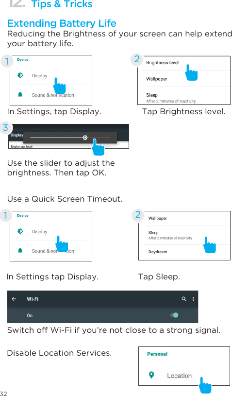 3212. Tips &amp; TricksExtending Battery LifeReducing the Brightness of your screen can help extend your battery life.Use a Quick Screen Timeout.Switch off Wi-Fi if you’re not close to a strong signal.Disable Location Services.In Settings, tap Display.In Settings tap Display.11Tap Brightness level.Tap Sleep.22Use the slider to adjust the brightness. Then tap OK.3