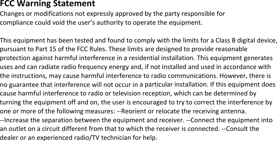 FCCWarningStatementChangesormodificationsnotexpresslyapprovedbythepartyresponsibleforcompliancecouldvoidtheuser’sauthoritytooperatetheequipment.ThisequipmenthasbeentestedandfoundtocomplywiththelimitsforaClassBdigitaldevice,pursuanttoPart15oftheFCCRules.Theselimitsaredesignedtoprovidereasonableprotectionagainstharmfulinterferenceinaresidentialinstallation.Thisequipmentgeneratesusesandcanradiateradiofrequencyenergyand,ifnotinstalledandusedinaccordancewiththeinstructions,maycauseharmfulinterferencetoradiocommunications.However,thereisnoguaranteethatinterferencewillnotoccurinaparticularinstallation.Ifthisequipmentdoescauseharmfulinterferencetoradioortelevisionreception,whichcanbedeterminedbyturningtheequipmentoffandon,theuserisencouragedtotrytocorrecttheinterferencebyoneormoreofthefollowingmeasures:‐‐Reorientorrelocatethereceivingantenna.‐‐Increasetheseparationbetweentheequipmentandreceiver.‐‐Connecttheequipmentintoanoutletonacircuitdifferentfromthattowhichthereceiverisconnected.‐‐Consultthedealeroranexperiencedradio/TVtechnicianforhelp.