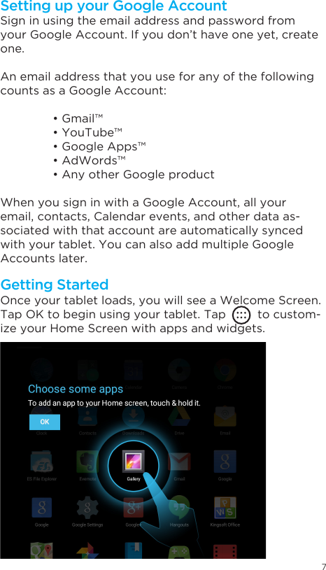 7Getting StartedSetting up your Google AccountOnce your tablet loads, you will see a Welcome Screen.Tap OK to begin using your tablet. Tap         to custom-ize your Home Screen with apps and widgets.Sign in using the email address and password from your Google Account. If you don’t have one yet, create one.An email address that you use for any of the following counts as a Google Account: •Gmail™ •YouTube™ •GoogleApps™ •AdWords™ •AnyotherGoogleproductWhen you sign in with a Google Account, all your email, contacts, Calendar events, and other data as-sociated with that account are automatically synced with your tablet. You can also add multiple Google Accounts later.