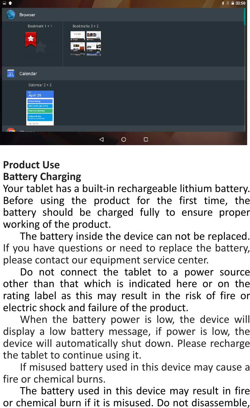 ProductUseBatteryChargingYourtablethasabuilt‐inrechargeablelithiumbattery.Beforeusingtheproductforthefirsttime,thebatteryshouldbechargedfullytoensureproperworkingoftheproduct.Thebatteryinsidethedevicecannotbereplaced.Ifyouhavequestionsorneedtoreplacethebattery,pleasecontactourequipmentservicecenter.Donotconnectthetablettoapowersourceotherthanthatwhichisindicatedhereorontheratinglabelasthismayresultintheriskoffireorelectricshockandfailureoftheproduct.Whenthebatterypowerislow,thedevicewilldisplayalowbatterymessage,ifpowerislow,thedevicewillautomaticallyshutdown.Pleaserechargethetablettocontinueusingit.Ifmisusedbatteryusedinthisdevicemaycauseafireorchemicalburns.Thebatteryusedinthisdevicemayresultinfireorchemicalburnifitismisused.Donotdisassemble,