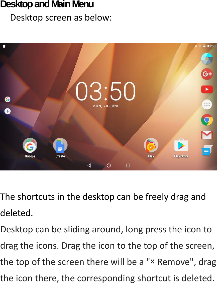 Desktop and Main Menu   Desktopscreenasbelow:  Theshortcutsinthedesktopcanbefreelydraganddeleted.Desktopcanbeslidingaround,longpresstheicontodragtheicons.Dragtheicontothetopofthescreen,thetopofthescreentherewillbea&quot;×Remove&quot;,dragtheiconthere,thecorrespondingshortcutisdeleted.