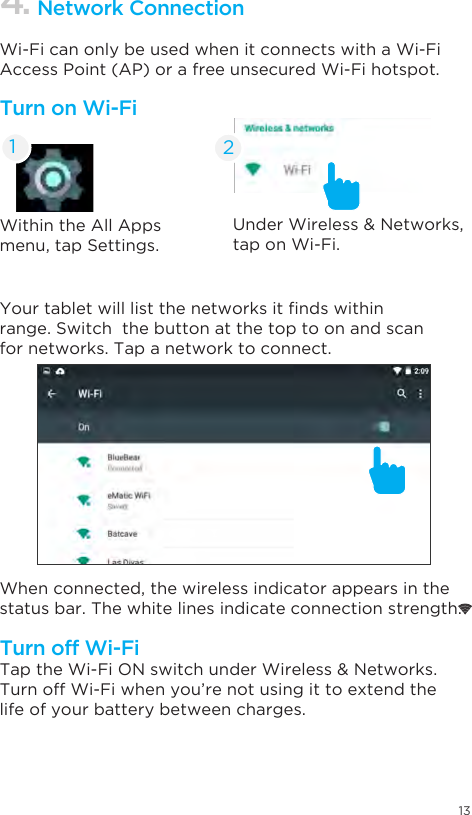 13Within the All Apps menu, tap Settings.Under Wireless &amp; Networks, tap on Wi-Fi. Your tablet will list the networks it nds within range. Switch  the button at the top to on and scan for networks. Tap a network to connect.When connected, the wireless indicator appears in the status bar. The white lines indicate connection strength.Tap the Wi-Fi ON switch under Wireless &amp; Networks.Turn off Wi-Fi when you’re not using it to extend the life of your battery between charges.Wi-Fi can only be used when it connects with a Wi-Fi Access Point (AP) or a free unsecured Wi-Fi hotspot.Turn on Wi-FiTurn off Wi-Fi4. Network Connection21