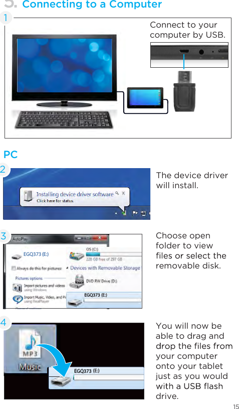 15Connect to your computer by USB.EGD078 (E:)EGQ223 (E:)PC5. Connecting to a ComputerThe device driver will install.Choose open folder to view removable disk.You will now be able to drag and your computer onto your tablet just as you would drive.234EGQ223 (E:)1EGQ373EGQ373EGQ373