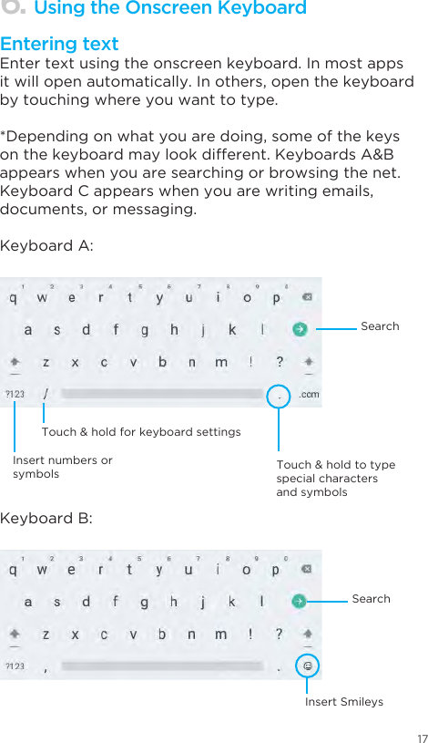 17Enter text using the onscreen keyboard. In most apps it will open automatically. In others, open the keyboard by touching where you want to type.*Depending on what you are doing, some of the keys on the keyboard may look different. Keyboards A&amp;B appears when you are searching or browsing the net. Keyboard C appears when you are writing emails, documents, or messaging.Keyboard A:Keyboard B:6. Using the Onscreen KeyboardEntering textInsert numbers or symbolsTouch &amp; hold for keyboard settingsInsert SmileysTouch &amp; hold to type special characters and symbolsSearchSearch