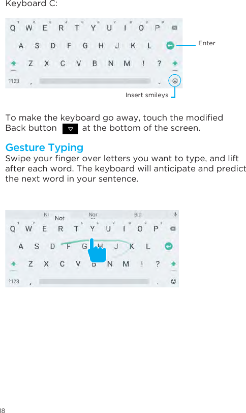 18Swipe your nger over letters you want to type, and lift after each word. The keyboard will anticipate and predict the next word in your sentence. Keyboard C:To make the keyboard go away, touch the modied Back button          at the bottom of the screen.Gesture TypingEnterInsert smileys