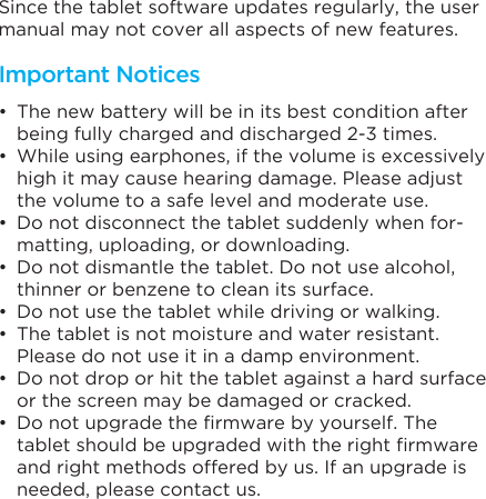 Since the tablet software updates regularly, the user manual may not cover all aspects of new features. •  The new battery will be in its best condition after being fully charged and discharged 2-3 times.•  While using earphones, if the volume is excessively high it may cause hearing damage. Please adjust the volume to a safe level and moderate use.•  Do not disconnect the tablet suddenly when for-matting, uploading, or downloading.•  Do not dismantle the tablet. Do not use alcohol, thinner or benzene to clean its surface.•  Do not use the tablet while driving or walking.•  The tablet is not moisture and water resistant. Please do not use it in a damp environment.•  Do not drop or hit the tablet against a hard surface or the screen may be damaged or cracked.•  Do not upgrade the firmware by yourself. The tablet should be upgraded with the right firmware and right methods offered by us. If an upgrade is needed, please contact us.Important Notices