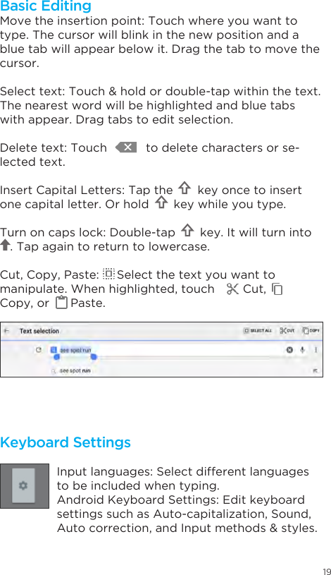 19EnterKeyboard SettingsInput languages: Select different languages to be included when typing.Android Keyboard Settings: Edit keyboard settings such as Auto-capitalization, Sound,  Auto correction, and Input methods &amp; styles.Move the insertion point: Touch where you want to type. The cursor will blink in the new position and a blue tab will appear below it. Drag the tab to move the cursor.Select text: Touch &amp; hold or double-tap within the text. The nearest word will be highlighted and blue tabs with appear. Drag tabs to edit selection.Delete text: Touch           to delete characters or se-lected text.Insert Capital Letters: Tap the       key once to insert one capital letter. Or hold       key while you type.Turn on caps lock: Double-tap       key. It will turn into            . Tap again to return to lowercase.Cut, Copy, Paste:     Select the text you want to manipulate. When highlighted, touch        Cut,       Copy, or      Paste.Basic Editing
