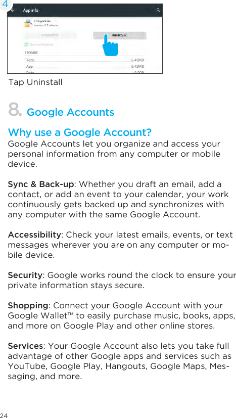24Tap Uninstall48. Google AccountsWhy use a Google Account?Google Accounts let you organize and access your personal information from any computer or mobile device.Sync &amp; Back-up: Whether you draft an email, add a contact, or add an event to your calendar, your work continuously gets backed up and synchronizes with any computer with the same Google Account.Accessibility: Check your latest emails, events, or text messages wherever you are on any computer or mo-bile device.Security: Google works round the clock to ensure your private information stays secure.Shopping: Connect your Google Account with your Google Wallet™ to easily purchase music, books, apps, and more on Google Play and other online stores.Services: Your Google Account also lets you take full advantage of other Google apps and services such as YouTube, Google Play, Hangouts, Google Maps, Mes-saging, and more.