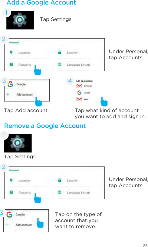 25Remove a Google AccountTap SettingsTap on the type of account that you want to remove.Tap what kind of account you want to add and sign in.Tap Add account. 134Under Personal, tap Accounts.Under Personal, tap Accounts.22Add a Google AccountTap Settings.13