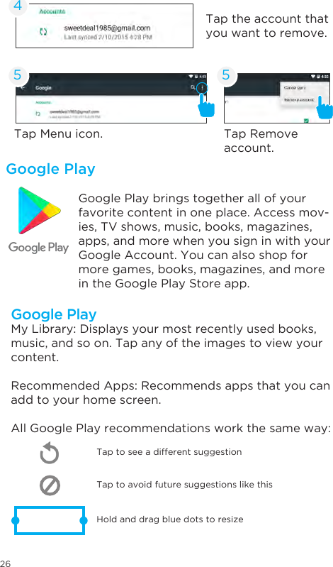 26Google PlayGoogle Play brings together all of your favorite content in one place. Access mov-ies, TV shows, music, books, magazines, apps, and more when you sign in with your Google Account. You can also shop for more games, books, magazines, and more in the Google Play Store app.Tap Menu icon. Tap Remove account.Tap the account that you want to remove.45 5Google PlayMy Library: Displays your most recently used books, music, and so on. Tap any of the images to view your content.Recommended Apps: Recommends apps that you can add to your home screen. All Google Play recommendations work the same way:Tap to avoid future suggestions like thisHold and drag blue dots to resizeTap to see a different suggestion