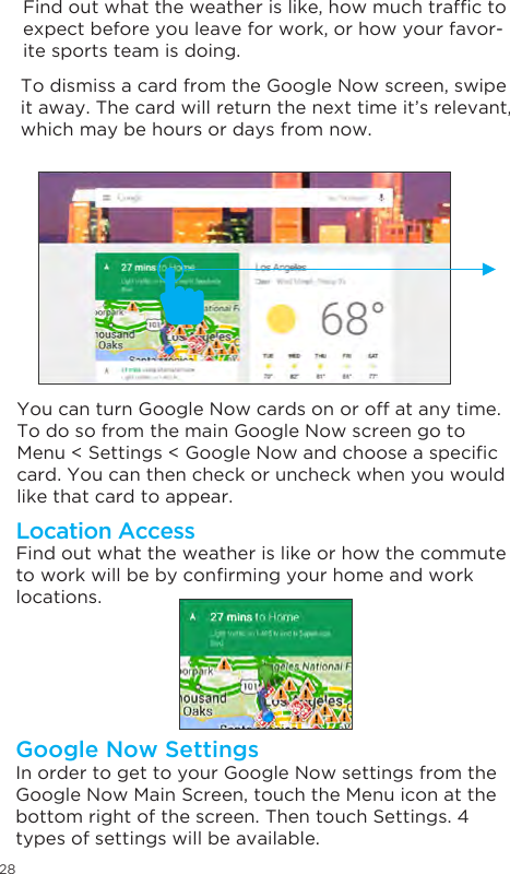 28 To dismiss a card from the Google Now screen, swipe it away. The card will return the next time it’s relevant, which may be hours or days from now.You can turn Google Now cards on or off at any time. To do so from the main Google Now screen go to Menu &lt; Settings &lt; Google Now and choose a specic card. You can then check or uncheck when you would like that card to appear.Find out what the weather is like or how the commute to work will be by conrming your home and work locations. Location AccessIn order to get to your Google Now settings from the Google Now Main Screen, touch the Menu icon at the bottom right of the screen. Then touch Settings. 4 types of settings will be available.Google Now SettingsFind out what the weather is like, how much trafc to expect before you leave for work, or how your favor-ite sports team is doing. 
