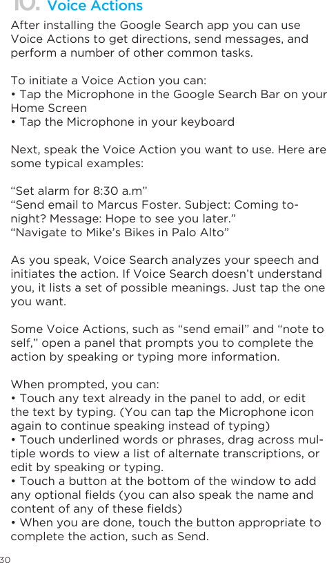 3010. Voice ActionsAfter installing the Google Search app you can use Voice Actions to get directions, send messages, and perform a number of other common tasks.To initiate a Voice Action you can:• Tap the Microphone in the Google Search Bar on your Home Screen• Tap the Microphone in your keyboard Next, speak the Voice Action you want to use. Here are some typical examples:“Set alarm for 8:30 a.m”“Send email to Marcus Foster. Subject: Coming to-night? Message: Hope to see you later.”“Navigate to Mike’s Bikes in Palo Alto”As you speak, Voice Search analyzes your speech and initiates the action. If Voice Search doesn’t understand you, it lists a set of possible meanings. Just tap the one you want.Some Voice Actions, such as “send email” and “note to self,” open a panel that prompts you to complete the action by speaking or typing more information.When prompted, you can:• Touch any text already in the panel to add, or edit the text by typing. (You can tap the Microphone icon again to continue speaking instead of typing)• Touch underlined words or phrases, drag across mul-tiple words to view a list of alternate transcriptions, or edit by speaking or typing.• Touch a button at the bottom of the window to add any optional elds (you can also speak the name and content of any of these elds)• When you are done, touch the button appropriate to complete the action, such as Send.