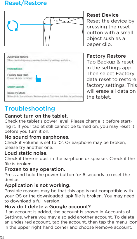 34Reset/RestoreTroubleshootingReset DeviceReset the device by pressing the reset button with a small object sush as a paper clip.Factory RestoreTap Backup &amp; reset in the settings app. Then select Factory data reset to restore factory settings. This will erase all data on the tablet.Cannot turn on the tablet.Check the tablet’s power level. Please charge it before start-ing it. If your tablet still cannot be turned on, you may reset it before you turn it on.No sound from earphones.Check if volume is set to ‘0’. Or earphone may be broken, please try another one.Loud static noise.Check if there is dust in the earphone or speaker. Check if the Frozen to any operation.Press and hold the power button for 6 seconds to reset the device.Application is not working.Possible reasons may be that this app is not compatible with to download a full version.How do I delete a Google account?If an account is added, the account is shown in Accounts of Settings, where you may also add another account. To delete an undesired account, tap the account, then tap the menu icon in the upper right hand corner and choose Remove account.78