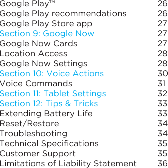Google Play™Google Play recommendationsGoogle Play Store appSection 9: Google NowGoogle Now CardsLocation AccessGoogle Now SettingsSection 10: Voice ActionsVoice CommandsSection 11: Tablet SettingsSection 12: Tips &amp; TricksExtending Battery LifeReset/RestoreTroubleshootingTechnical SpecicationsCustomer SupportLimitations of Liability Statement2626272727282830313233333434353536