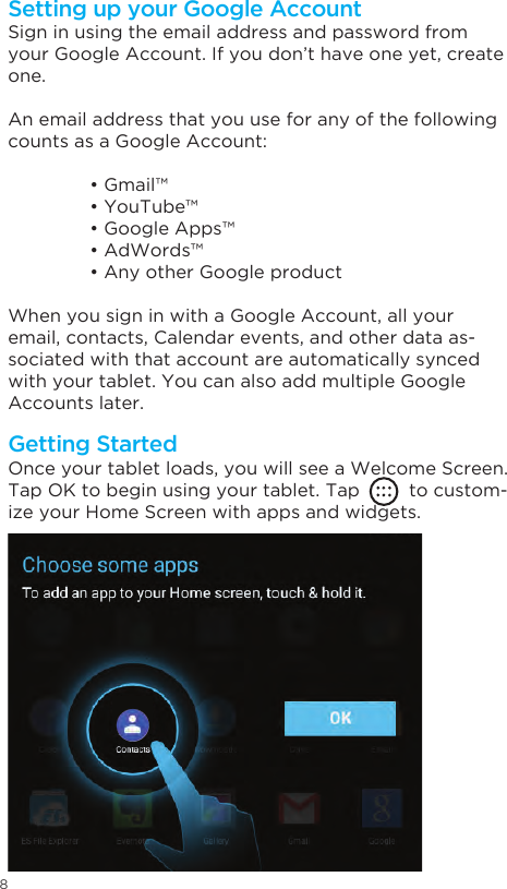 8Getting StartedSetting up your Google AccountOnce your tablet loads, you will see a Welcome Screen.Tap OK to begin using your tablet. Tap         to custom-ize your Home Screen with apps and widgets.Sign in using the email address and password from your Google Account. If you don’t have one yet, create one.An email address that you use for any of the following counts as a Google Account:  • Gmail™  • YouTube™  • Google Apps™  • AdWords™  • Any other Google productWhen you sign in with a Google Account, all your email, contacts, Calendar events, and other data as-sociated with that account are automatically synced with your tablet. You can also add multiple Google Accounts later.