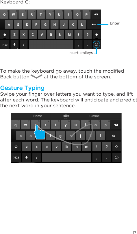 17Swipeyourngeroverlettersyouwanttotype,andliftafter each word. The keyboard will anticipate and predict the next word in your sentence. Keyboard C:Tomakethekeyboardgoaway,touchthemodiedBack button          at the bottom of the screen.Gesture TypingEnterInsert smileys