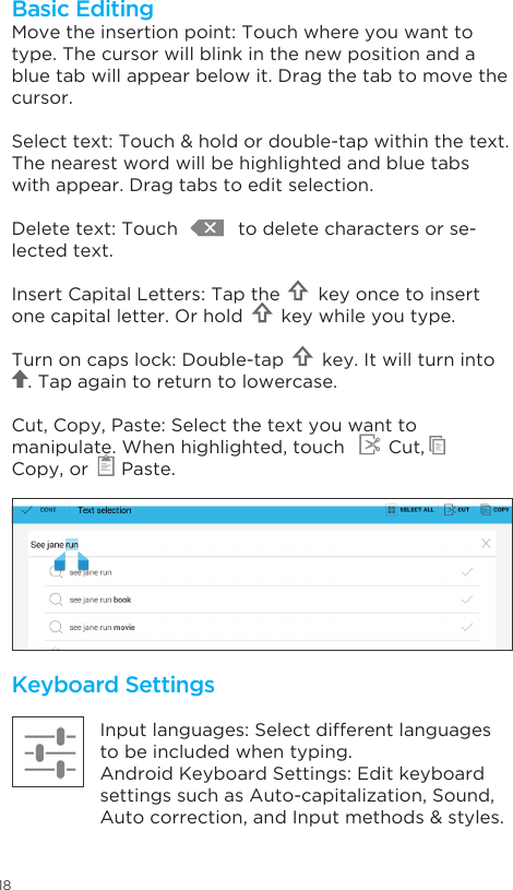 18Keyboard SettingsInput languages: Select different languages to be included when typing.Android Keyboard Settings: Edit keyboard settings such as Auto-capitalization, Sound,  Auto correction, and Input methods &amp; styles.Move the insertion point: Touch where you want to type. The cursor will blink in the new position and a blue tab will appear below it. Drag the tab to move the cursor.Select text: Touch &amp; hold or double-tap within the text. The nearest word will be highlighted and blue tabs with appear. Drag tabs to edit selection.Delete text: Touch           to delete characters or se-lected text.Insert Capital Letters: Tap the       key once to insert one capital letter. Or hold       key while you type.Turn on caps lock: Double-tap       key. It will turn into            . Tap again to return to lowercase.Cut, Copy, Paste: Select the text you want to manipulate. When highlighted, touch        Cut,       Copy, or      Paste.Basic Editing