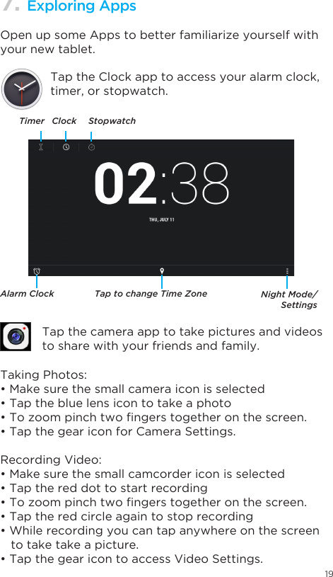 197. Exploring AppsOpen up some Apps to better familiarize yourself with your new tablet.Tap the Clock app to access your alarm clock, timer, or stopwatch.Tap the camera app to take pictures and videos to share with your friends and family.TimerAlarm Clock Tap to change Time Zone Night Mode/SettingsClock StopwatchTaking Photos:•Makesurethesmallcameraiconisselected•Tapthebluelensicontotakeaphoto•Tozoompinchtwongerstogetheronthescreen.•TapthegeariconforCameraSettings.Recording Video:•Makesurethesmallcamcordericonisselected•Tapthereddottostartrecording•Tozoompinchtwongerstogetheronthescreen.•Taptheredcircleagaintostoprecording•Whilerecordingyoucantapanywhereonthescreen   to take take a picture.•TapthegearicontoaccessVideoSettings.