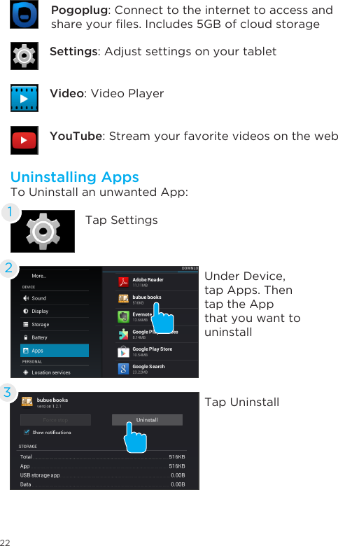 22Uninstalling AppsTo Uninstall an unwanted App:Tap SettingsUnder Device, tap Apps. Then tap the App that you want to uninstallTap Uninstall123Settings: Adjust settings on your tabletYouTube: Stream your favorite videos on the webVideo: Video PlayerPogoplug: Connect to the internet to access and shareyourles.Includes5GBofcloudstorage