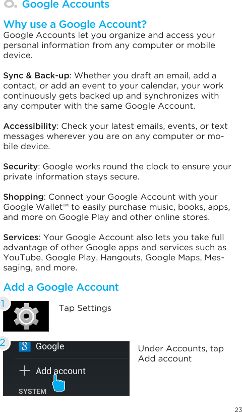 238. Google AccountsWhy use a Google Account?Google Accounts let you organize and access your personal information from any computer or mobile device.Sync &amp; Back-up: Whether you draft an email, add a contact, or add an event to your calendar, your work continuously gets backed up and synchronizes with any computer with the same Google Account.Accessibility: Check your latest emails, events, or text messages wherever you are on any computer or mo-bile device.Security: Google works round the clock to ensure your private information stays secure.Shopping: Connect your Google Account with your Google Wallet™ to easily purchase music, books, apps, and more on Google Play and other online stores.Services: Your Google Account also lets you take full advantage of other Google apps and services such as YouTube, Google Play, Hangouts, Google Maps, Mes-saging, and more.Add a Google AccountTap Settings1Under Accounts, tap Add account2