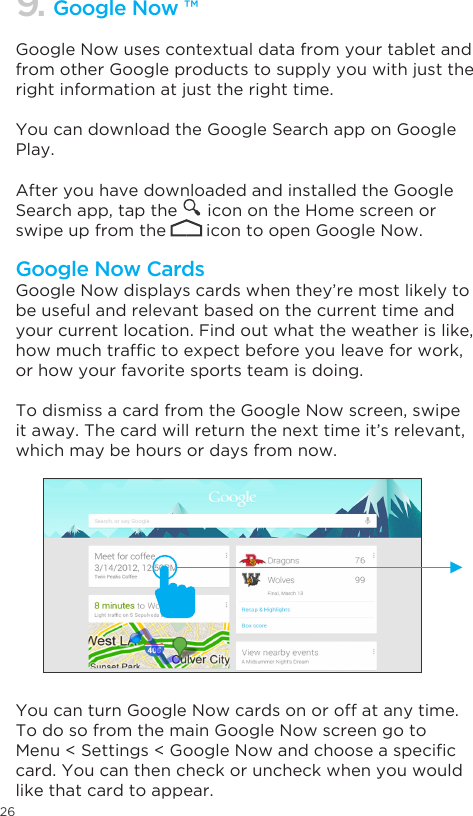 26Google Now uses contextual data from your tablet and from other Google products to supply you with just the right information at just the right time. You can download the Google Search app on Google Play.After you have downloaded and installed the Google Search app, tap the      icon on the Home screen or swipe up from the        icon to open Google Now.  Google Now displays cards when they’re most likely to be useful and relevant based on the current time and your current location. Find out what the weather is like, howmuchtrafctoexpectbeforeyouleaveforwork,or how your favorite sports team is doing. To dismiss a card from the Google Now screen, swipe it away. The card will return the next time it’s relevant, which may be hours or days from now.You can turn Google Now cards on or off at any time. To do so from the main Google Now screen go to Menu&lt;Settings&lt;GoogleNowandchooseaspeciccard. You can then check or uncheck when you would like that card to appear.9. Google Now ™Google Now Cards