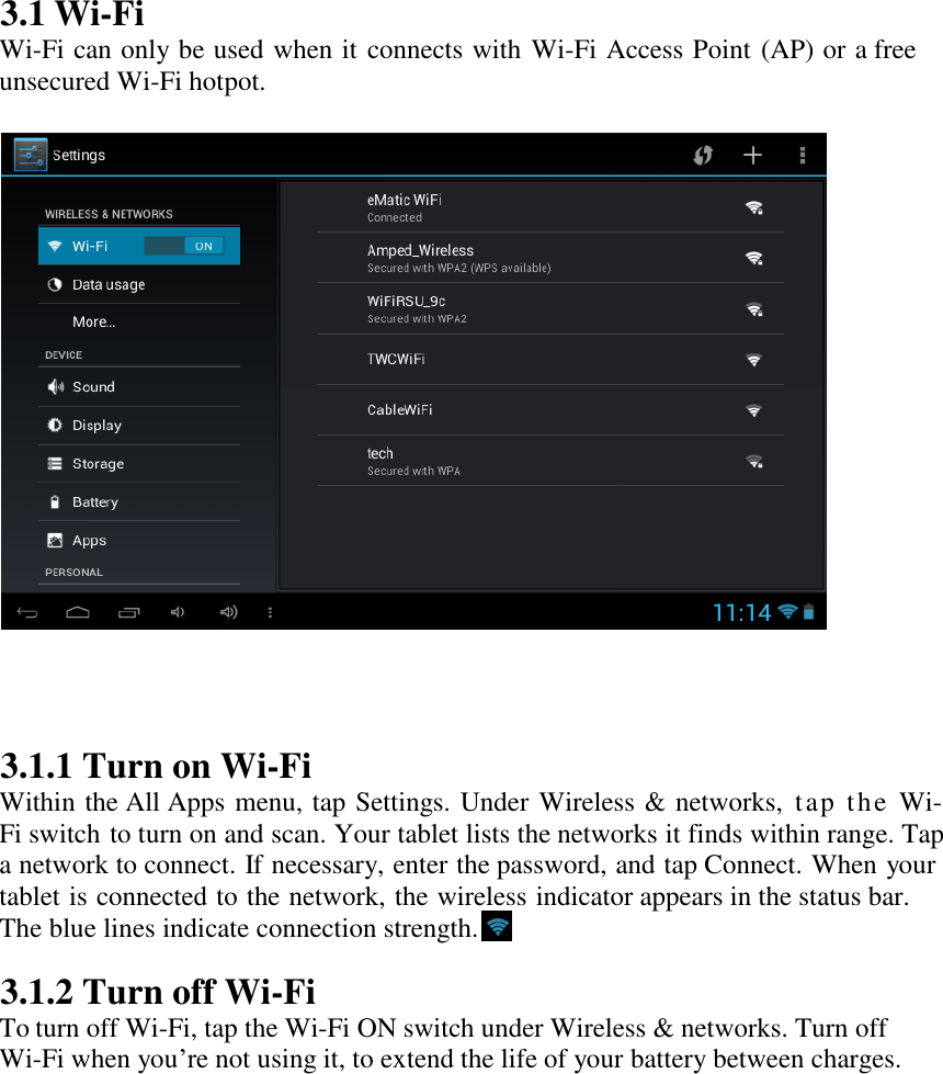   3.1 Wi-Fi Wi-Fi can only be used when it connects with Wi-Fi Access Point (AP) or a free unsecured Wi-Fi hotpot.                      3.1.1 Turn on Wi-Fi Within the All Apps menu, tap Settings. Under Wireless &amp; networks, tap the Wi-Fi switch to turn on and scan. Your tablet lists the networks it finds within range. Tap a network to connect. If necessary, enter the password, and tap Connect. When your tablet is connected to the network, the wireless indicator appears in the status bar. The blue lines indicate connection strength.  3.1.2 Turn off Wi-Fi To turn off Wi-Fi, tap the Wi-Fi ON switch under Wireless &amp; networks. Turn off Wi-Fi when you‟re not using it, to extend the life of your battery between charges.