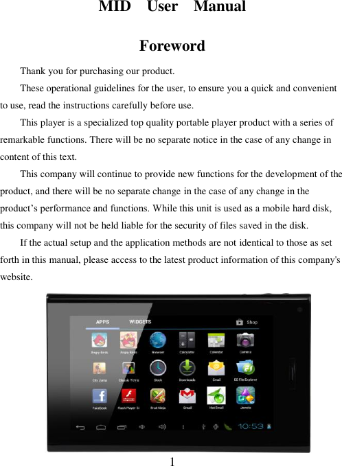  1  MID    User    Manual Foreword Thank you for purchasing our product. These operational guidelines for the user, to ensure you a quick and convenient to use, read the instructions carefully before use. This player is a specialized top quality portable player product with a series of remarkable functions. There will be no separate notice in the case of any change in content of this text.     This company will continue to provide new functions for the development of the product, and there will be no separate change in the case of any change in the product’s performance and functions. While this unit is used as a mobile hard disk, this company will not be held liable for the security of files saved in the disk. If the actual setup and the application methods are not identical to those as set forth in this manual, please access to the latest product information of this company&apos;s website.      