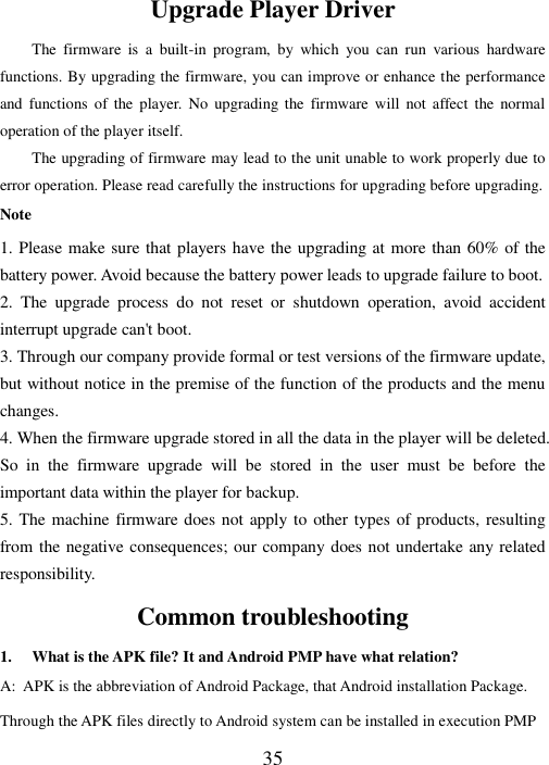  35  Upgrade Player Driver The  firmware  is  a  built-in  program,  by  which  you  can  run  various  hardware functions. By upgrading the firmware, you can improve or enhance the performance and  functions  of the  player.  No  upgrading the  firmware  will  not  affect  the  normal operation of the player itself.                               The upgrading of firmware may lead to the unit unable to work properly due to error operation. Please read carefully the instructions for upgrading before upgrading. Note 1. Please make sure that players have the upgrading at more than 60% of the battery power. Avoid because the battery power leads to upgrade failure to boot. 2.  The  upgrade  process  do  not  reset  or  shutdown  operation,  avoid  accident interrupt upgrade can&apos;t boot. 3. Through our company provide formal or test versions of the firmware update, but without notice in the premise of the function of the products and the menu changes. 4. When the firmware upgrade stored in all the data in the player will be deleted. So  in  the  firmware  upgrade  will  be  stored  in  the  user  must  be  before  the important data within the player for backup. 5. The machine firmware does not apply to  other types of products, resulting from the negative consequences; our company does not undertake any related responsibility. Common troubleshooting 1. What is the APK file? It and Android PMP have what relation? A: APK is the abbreviation of Android Package, that Android installation Package. Through the APK files directly to Android system can be installed in execution PMP 