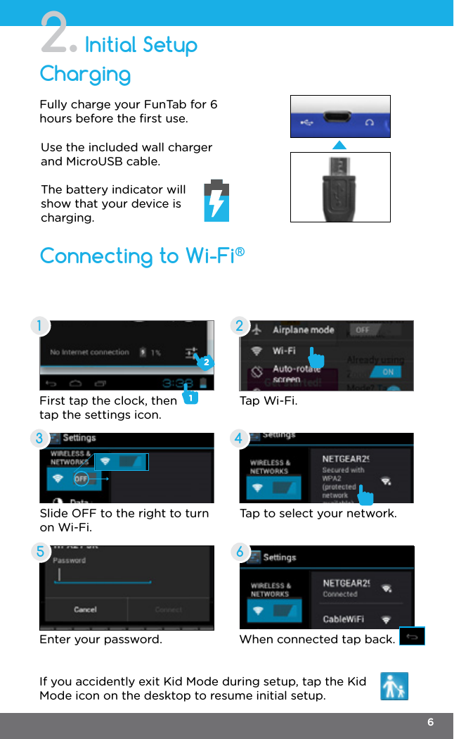 Initial Setup2.Connecting to Wi-Fi®ChargingFully charge your FunTab for 6 hours before the ﬁrst use.Slide OFF to the right to turn on Wi-Fi.Tap to select your network.Enter your password. When connected tap back.If you accidently exit Kid Mode during setup, tap the Kid Mode icon on the desktop to resume initial setup.First tap the clock, then tap the settings icon.12Tap Wi-Fi.Use the included wall charger and MicroUSB cable.The battery indicator will show that your device is charging.1 23 4566