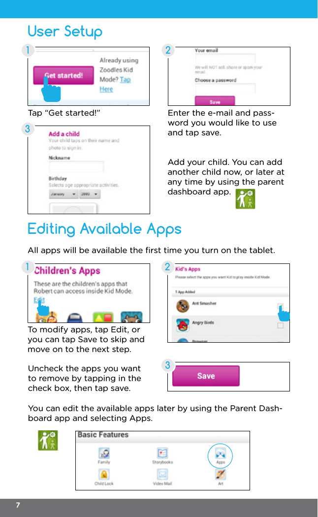 User SetupEditing Available Apps21323Enter the e-mail and pass-word you would like to use and tap save.To modify apps, tap Edit, or you can tap Save to skip and move on to the next step.All apps will be available the ﬁrst time you turn on the tablet.Add your child. You can add another child now, or later at any time by using the parent dashboard app.Uncheck the apps you want to remove by tapping in the check box, then tap save.You can edit the available apps later by using the Parent Dash-board app and selecting Apps.Tap “Get started!”17