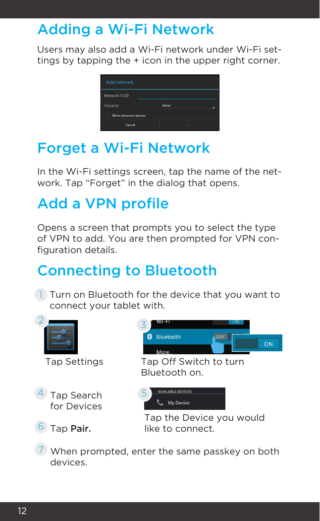 12Users may also add a Wi-Fi network under Wi-Fi set-tings by tapping the + icon in the upper right corner.In the Wi-Fi settings screen, tap the name of the net-work. Tap “Forget” in the dialog that opens.Opens a screen that prompts you to select the type of VPN to add. You are then prompted for VPN con-guration details.Tap SettingsTap Search for DevicesTap Pair.When prompted, enter the same passkey on both devices.Tap the Device you would like to connect.Turn on Bluetooth for the device that you want toconnect your tablet with.Tap Off Switch to turn Bluetooth on.Adding a Wi-Fi NetworkForget a Wi-Fi NetworkAdd a VPN proleConnecting to Bluetooth3246751