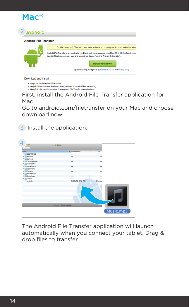 14Mac®2First, install the Android File Transfer application for Mac.The Android File Transfer application will launch automatically when you connect your tablet. Drag &amp; drop les to transfer.Go to android.com/letransfer on your Mac and choose download now.Install the application.34