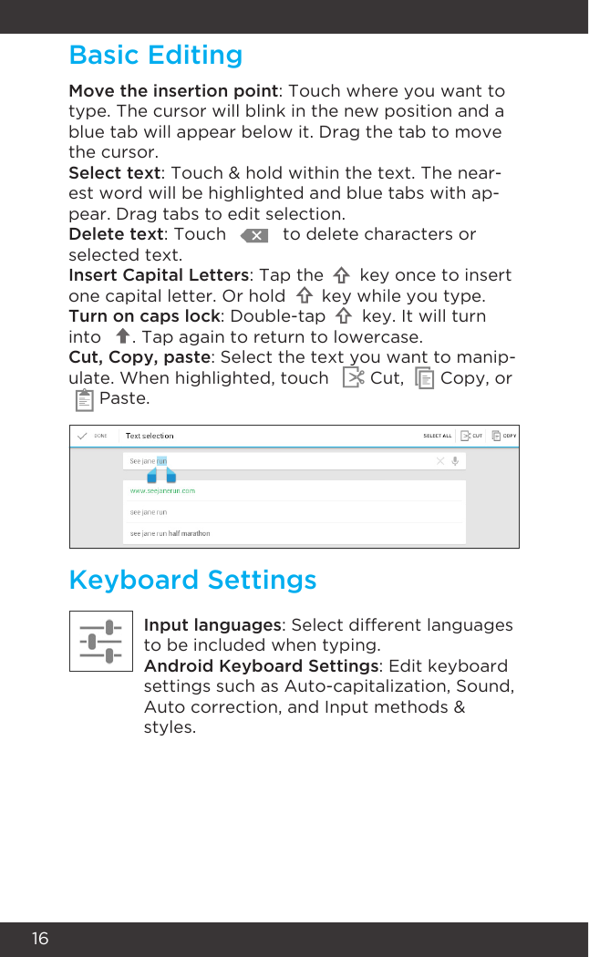 16Keyboard SettingsInput languages: Select different languages to be included when typing.Android Keyboard Settings: Edit keyboard settings such as Auto-capitalization, Sound,  Auto correction, and Input methods &amp; styles.Move the insertion point: Touch where you want to type. The cursor will blink in the new position and a blue tab will appear below it. Drag the tab to move the cursor.Select text: Touch &amp; hold within the text. The near-est word will be highlighted and blue tabs with ap-pear. Drag tabs to edit selection.Delete text: Touch           to delete characters or selected text.Insert Capital Letters: Tap the       key once to insert one capital letter. Or hold       key while you type.Turn on caps lock: Double-tap       key. It will turn into      . Tap again to return to lowercase.Cut, Copy, paste: Select the text you want to manip-ulate. When highlighted, touch        Cut,       Copy, or      Paste.Basic Editing