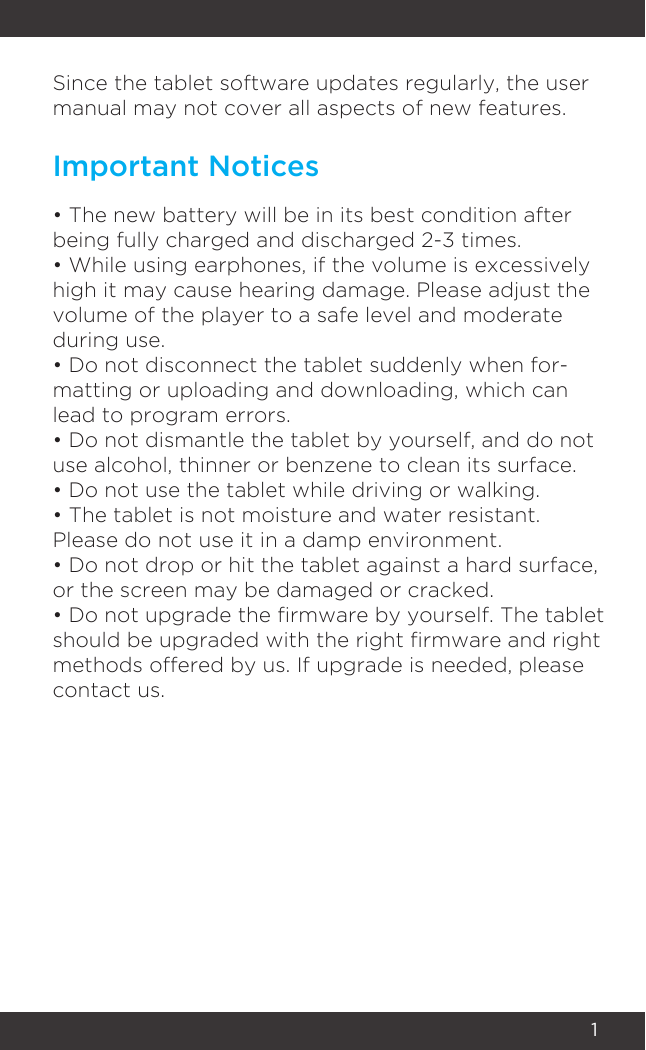 1Since the tablet software updates regularly, the user manual may not cover all aspects of new features. • The new battery will be in its best condition after being fully charged and discharged 2-3 times.• While using earphones, if the volume is excessively high it may cause hearing damage. Please adjust the volume of the player to a safe level and moderate during use.• Do not disconnect the tablet suddenly when for-matting or uploading and downloading, which can lead to program errors.• Do not dismantle the tablet by yourself, and do not use alcohol, thinner or benzene to clean its surface.• Do not use the tablet while driving or walking.• The tablet is not moisture and water resistant. Please do not use it in a damp environment.• Do not drop or hit the tablet against a hard surface, or the screen may be damaged or cracked.• Do not upgrade the rmware by yourself. The tablet should be upgraded with the right rmware and right methods offered by us. If upgrade is needed, please contact us.Important Notices