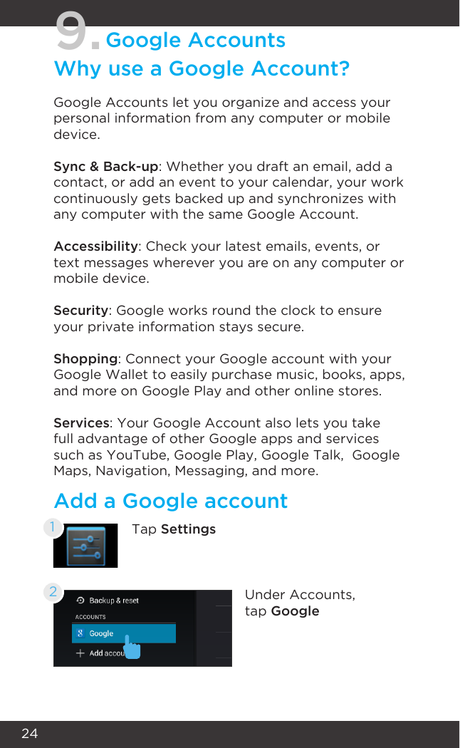 249.Google AccountsWhy use a Google Account?Google Accounts let you organize and access your personal information from any computer or mobile device.Sync &amp; Back-up: Whether you draft an email, add a contact, or add an event to your calendar, your work continuously gets backed up and synchronizes with any computer with the same Google Account.Accessibility: Check your latest emails, events, or text messages wherever you are on any computer or mobile device.Security: Google works round the clock to ensure your private information stays secure.Shopping: Connect your Google account with your Google Wallet to easily purchase music, books, apps, and more on Google Play and other online stores.Services: Your Google Account also lets you take full advantage of other Google apps and services such as YouTube, Google Play, Google Talk,  Google Maps, Navigation, Messaging, and more.Add a Google accountTap Settings1Under Accounts, tap Google2
