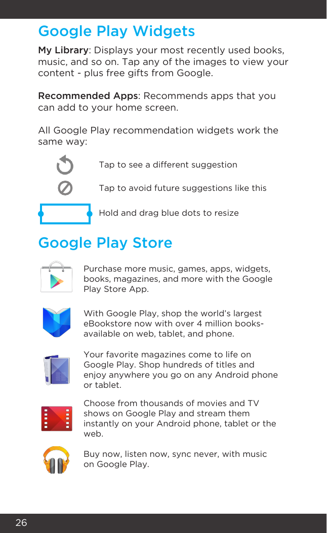 26Google Play WidgetsGoogle Play StoreMy Library: Displays your most recently used books, music, and so on. Tap any of the images to view your content - plus free gifts from Google.Recommended Apps: Recommends apps that you can add to your home screen. All Google Play recommendation widgets work the same way:Tap to avoid future suggestions like thisHold and drag blue dots to resizeTap to see a different suggestionPurchase more music, games, apps, widgets, books, magazines, and more with the Google Play Store App.With Google Play, shop the world’s largest eBookstore now with over 4 million books- available on web, tablet, and phone.Your favorite magazines come to life on Google Play. Shop hundreds of titles and enjoy anywhere you go on any Android phone or tablet.Choose from thousands of movies and TV shows on Google Play and stream them instantly on your Android phone, tablet or the web.Buy now, listen now, sync never, with music on Google Play.