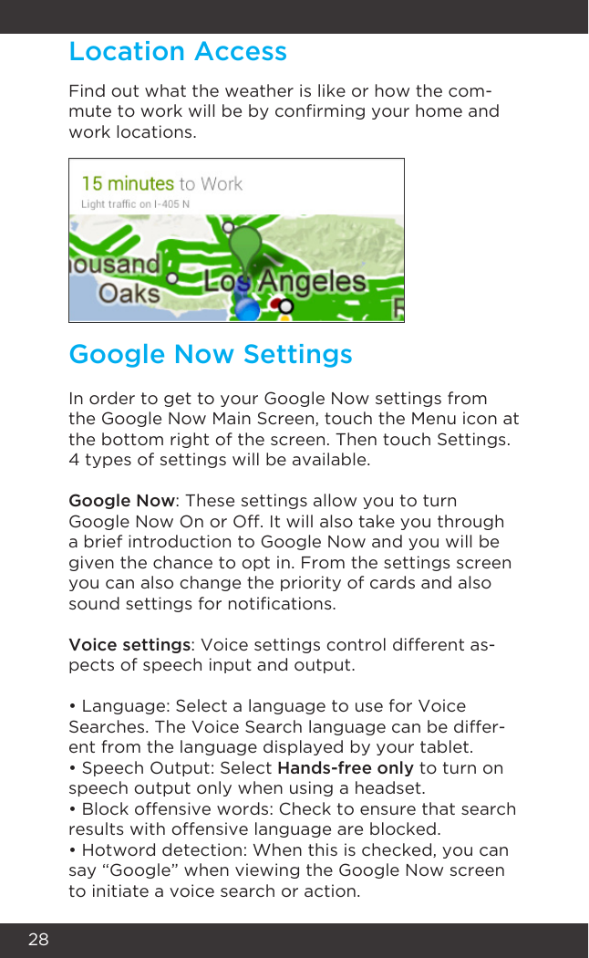 28Find out what the weather is like or how the com-mute to work will be by conrming your home and work locations. Location AccessIn order to get to your Google Now settings from the Google Now Main Screen, touch the Menu icon at the bottom right of the screen. Then touch Settings. 4 types of settings will be available.Google Now: These settings allow you to turn Google Now On or Off. It will also take you through a brief introduction to Google Now and you will be given the chance to opt in. From the settings screen you can also change the priority of cards and also sound settings for notications.Voice settings: Voice settings control different as-pects of speech input and output.• Language: Select a language to use for Voice Searches. The Voice Search language can be differ-ent from the language displayed by your tablet.• Speech Output: Select Hands-free only to turn on speech output only when using a headset.• Block offensive words: Check to ensure that search results with offensive language are blocked.• Hotword detection: When this is checked, you can say “Google” when viewing the Google Now screen to initiate a voice search or action.Google Now Settings
