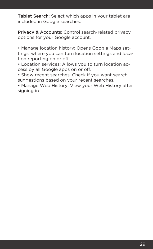 29Tablet Search: Select which apps in your tablet are included in Google searches.Privacy &amp; Accounts: Control search-related privacy options for your Google account.• Manage location history: Opens Google Maps set-tings, where you can turn location settings and loca-tion reporting on or off.• Location services: Allows you to turn location ac-cess by all Google apps on or off.• Show recent searches: Check if you want search suggestions based on your recent searches.• Manage Web History: View your Web History after signing in
