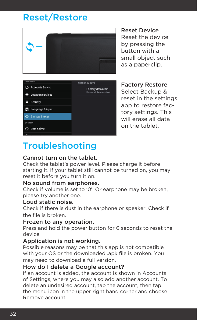 32Reset/RestoreTroubleshootingReset DeviceReset the device by pressing the button with a small object such as a paperclip.Factory RestoreSelect Backup &amp; reset in the settings app to restore fac-tory settings. This will erase all data on the tablet.Cannot turn on the tablet.Check the tablet’s power level. Please charge it before starting it. If your tablet still cannot be turned on, you may reset it before you turn it on.No sound from earphones.Check if volume is set to ‘0’. Or earphone may be broken, please try another one.Loud static noise.Check if there is dust in the earphone or speaker. Check if the le is broken.Frozen to any operation.Press and hold the power button for 6 seconds to reset the device.Application is not working.Possible reasons may be that this app is not compatible with your OS or the downloaded .apk le is broken. You may need to download a full version.How do I delete a Google account?If an account is added, the account is shown in Accounts of Settings, where you may also add another account. To delete an undesired account, tap the account, then tap the menu icon in the upper right hand corner and choose Remove account.